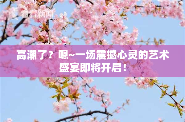 高潮了？嗯~一场震撼心灵的艺术盛宴即将开启！