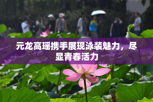 元龙高瑶携手展现泳装魅力，尽显青春活力