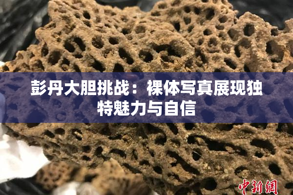 彭丹大胆挑战：裸体写真展现独特魅力与自信