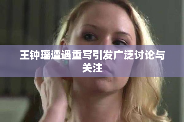 王钟瑶遭遇重写引发广泛讨论与关注