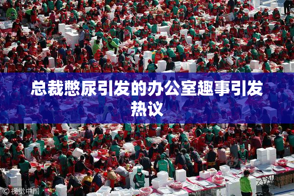 总裁憋尿引发的办公室趣事引发热议