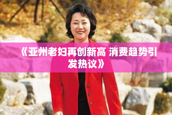 《亚州老妇再创新高 消费趋势引发热议》