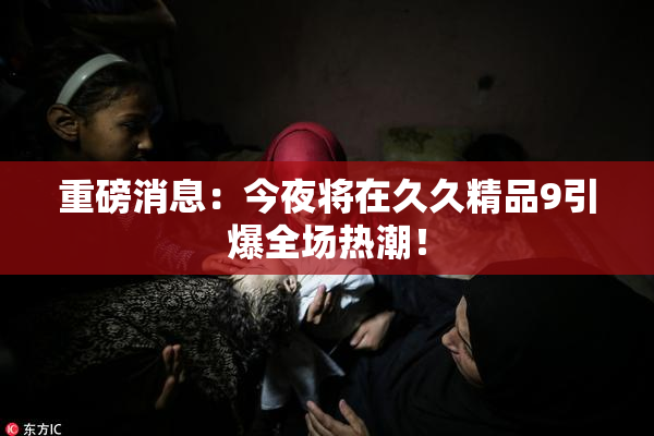 重磅消息：今夜将在久久精品9引爆全场热潮！