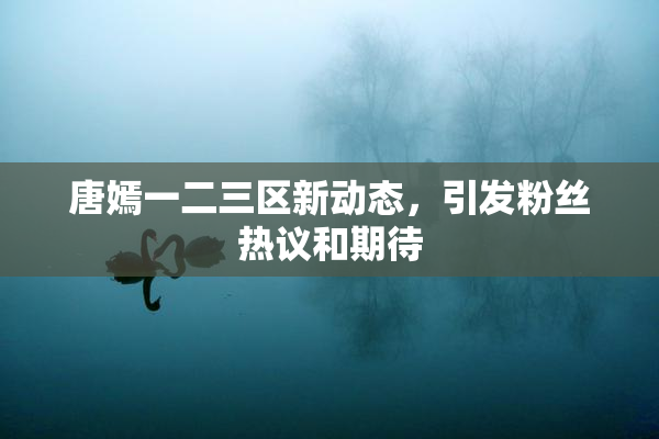 唐嫣一二三区新动态，引发粉丝热议和期待