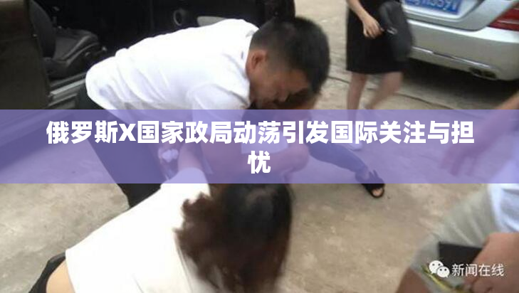 俄罗斯X国家政局动荡引发国际关注与担忧