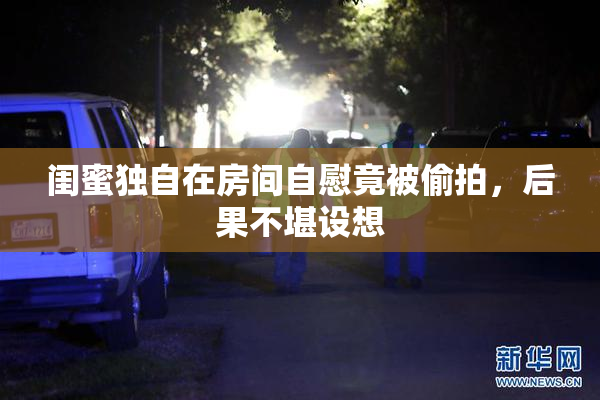 闺蜜独自在房间自慰竟被偷拍，后果不堪设想