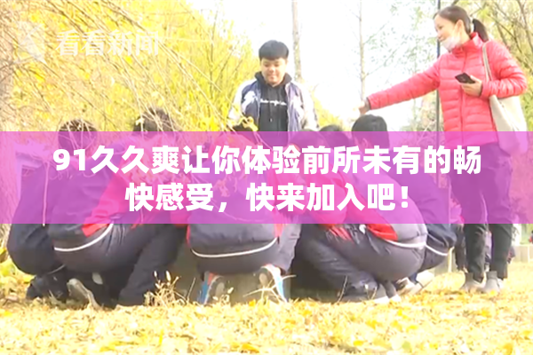 91久久爽让你体验前所未有的畅快感受，快来加入吧！