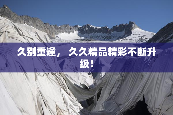 久别重逢， 久久精品精彩不断升级！