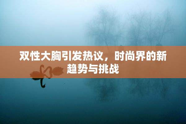双性大胸引发热议，时尚界的新趋势与挑战