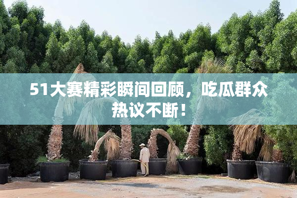 51大赛精彩瞬间回顾，吃瓜群众热议不断！