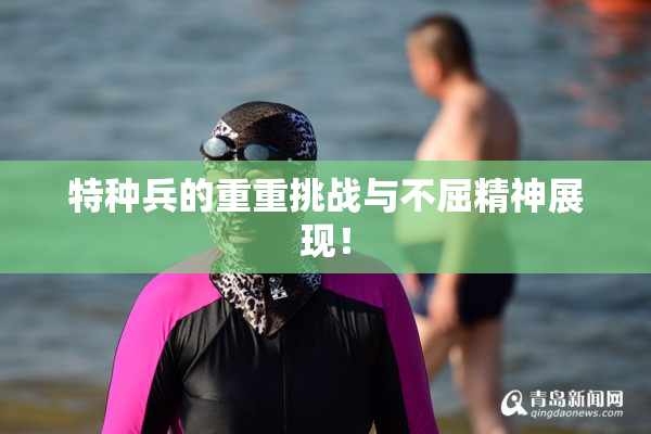 特种兵的重重挑战与不屈精神展现！