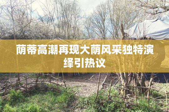 荫蒂高潮再现大荫风采独特演绎引热议