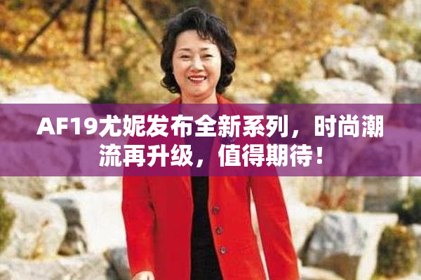AF19尤妮发布全新系列，时尚潮流再升级，值得期待！