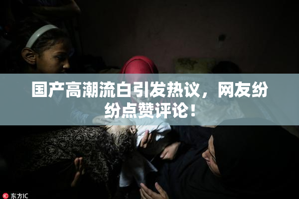 国产高潮流白引发热议，网友纷纷点赞评论！