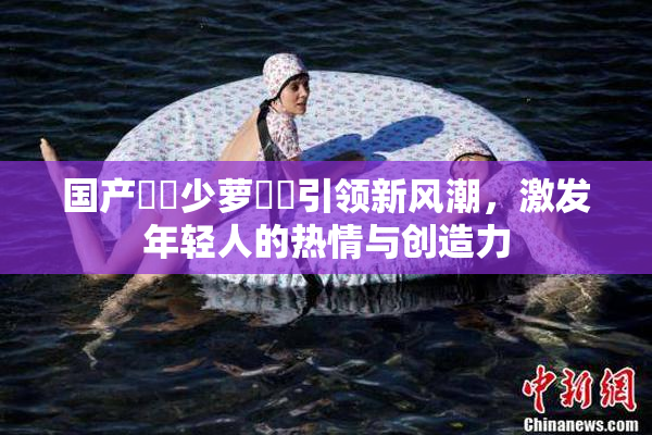 国产❌‌少萝❌‌引领新风潮，激发年轻人的热情与创造力