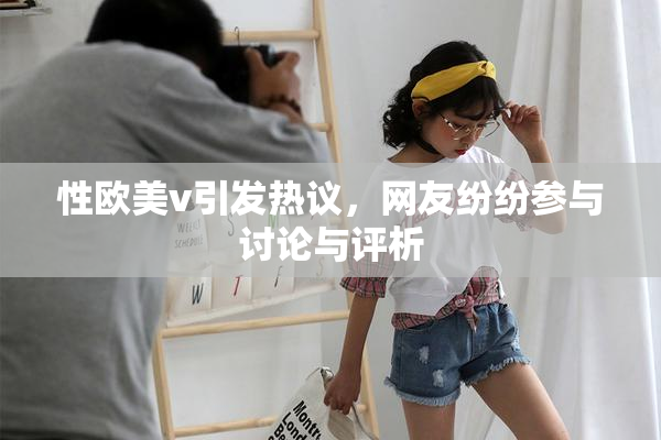 性欧美v引发热议，网友纷纷参与讨论与评析