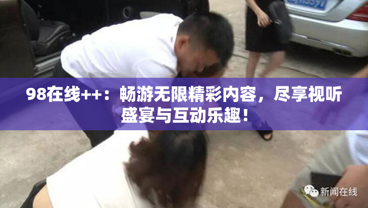 98在线++：畅游无限精彩内容，尽享视听盛宴与互动乐趣！
