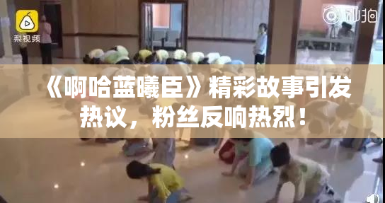 《啊哈蓝曦臣》精彩故事引发热议，粉丝反响热烈！