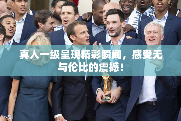 真人一级呈现精彩瞬间，感受无与伦比的震撼！