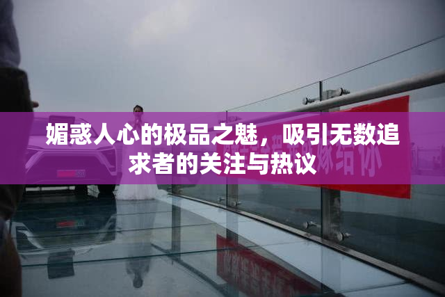 媚惑人心的极品之魅，吸引无数追求者的关注与热议
