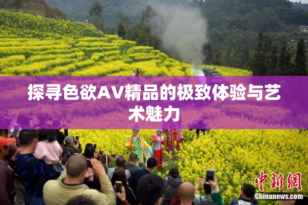 探寻色欲AV精品的极致体验与艺术魅力