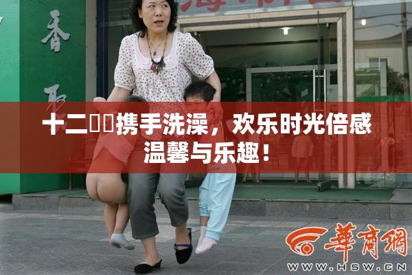十二妺妺携手洗澡，欢乐时光倍感温馨与乐趣！
