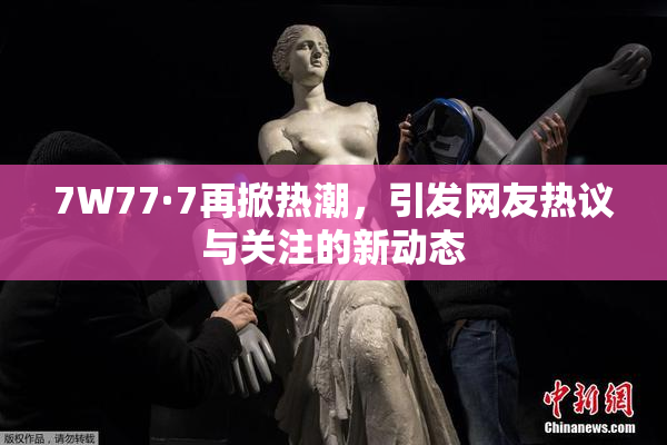 7W77·7再掀热潮，引发网友热议与关注的新动态