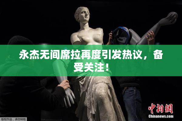 永杰无间席拉再度引发热议，备受关注！