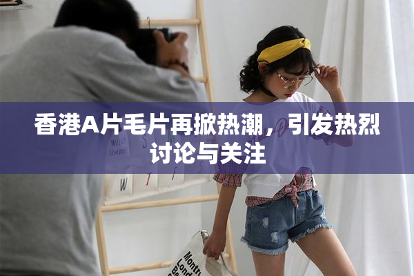 香港A片毛片再掀热潮，引发热烈讨论与关注
