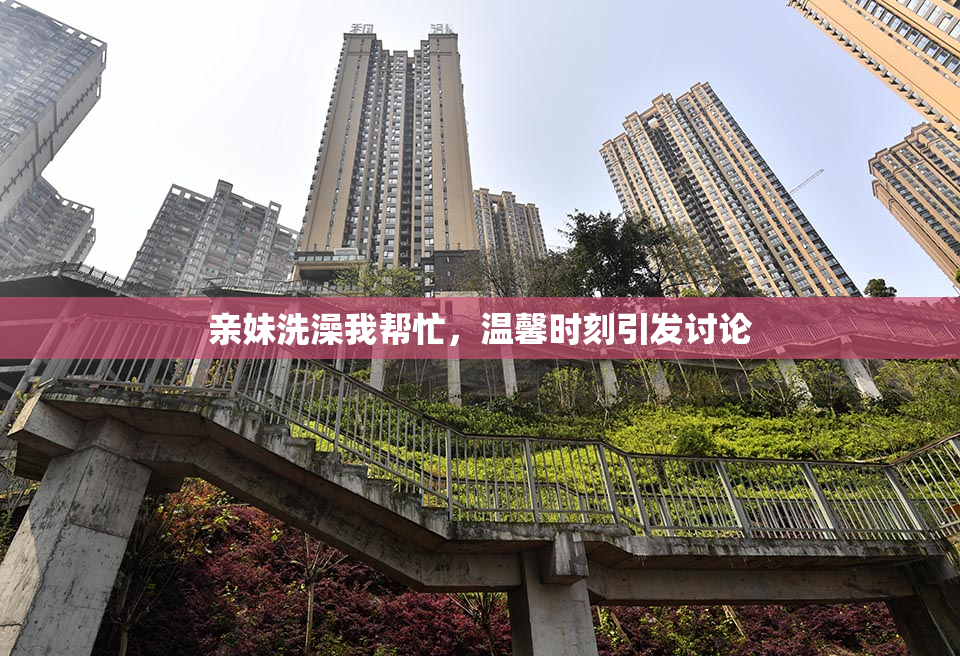 亲妹洗澡我帮忙，温馨时刻引发讨论