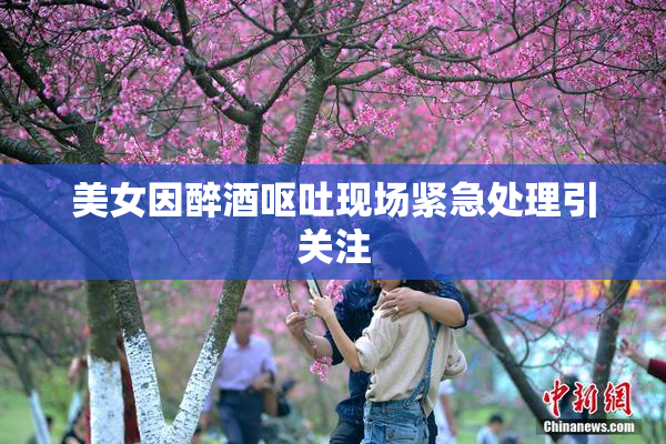 美女因醉酒呕吐现场紧急处理引关注