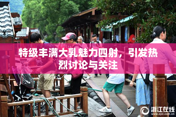 特级丰满大乳魅力四射，引发热烈讨论与关注