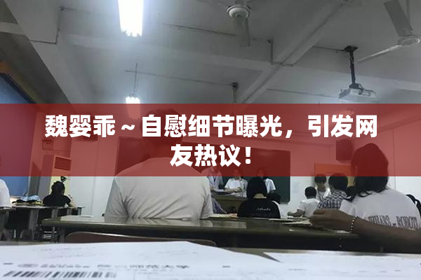 魏婴乖～自慰细节曝光，引发网友热议！