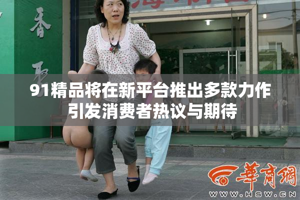 91精品将在新平台推出多款力作 引发消费者热议与期待