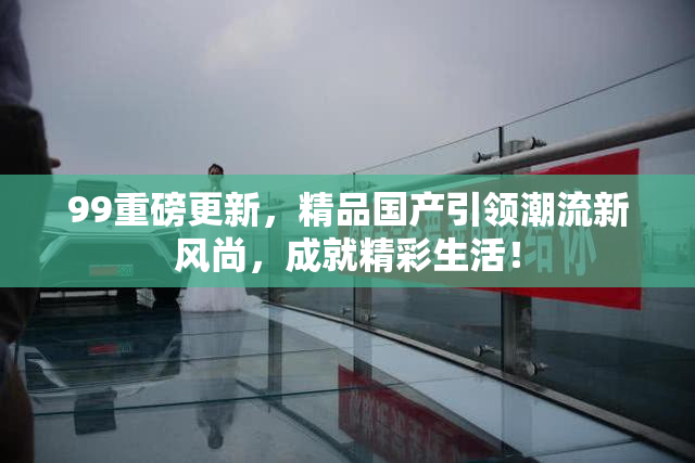 99重磅更新，精品国产引领潮流新风尚，成就精彩生活！