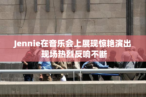 Jennie在音乐会上展现惊艳演出 现场热烈反响不断