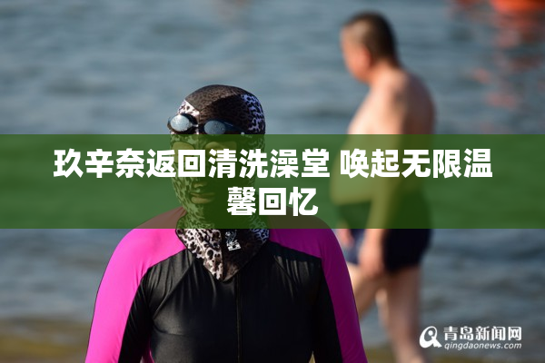 玖辛奈返回清洗澡堂 唤起无限温馨回忆