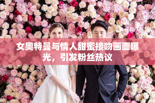 女奥特曼与情人甜蜜接吻画面曝光，引发粉丝热议