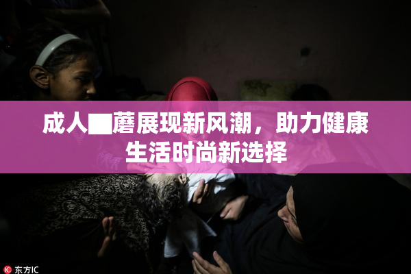 成人▇蘑展现新风潮，助力健康生活时尚新选择