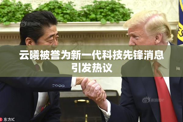 云曦被誉为新一代科技先锋消息引发热议