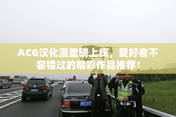 ACG汉化漫重磅上线，爱好者不容错过的精彩作品推荐！